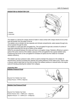 4JB1-TC Engine-41
RADIATOR & RADIATOR CAP
1. Radiator
2. Intercooler
The radiator is a device for a large volume of water in close contact with a large volume of air so that
heat will transfer from the water to the air.
The radiator core is divided into two separate and intricate compartments; water passes through one,
and air passes through the other.
The radiator is a tube type with corrugated fins. The corrugated fin type also consists of a series of
long tubes extending from the top to bottom of the radiator.
While fins are placed between the tubes and have a corrugation shape. Radiation efficiency is great in
sprite of the same volume of the radiator, because of the corrugated fin has a great radiation area.
Furthermore the louver on the corrugated fin increases air speed and this makes for increased
radiation efficiency.
The radiator cap has a pressure valve, which is used to maintain the pressure in the radiator at
required level, and thus increases the capacity and cooling efficiency of the water pump. There is also
a vacuum valve to take fresh air from the out side if the radiator pressure is reduced when the engine
cools off, thereby protecting the radiator from collapse.
Inspection Item
Radiator Pressure Proof
Required Tool: Radiator Cap Tester
Testing Pressure: 147KPa (1.5kg/cm2)
Radiator Cap Pressure Proof
Required Tool: Radiator Cap Tester
Positive Pressure: 88.2 - 118KPa (0.9 - 1.2kg/cm2)
Negative Pressure: 1.0 - 3.9KPa (0.01 - 0.04kg/cm2)
 