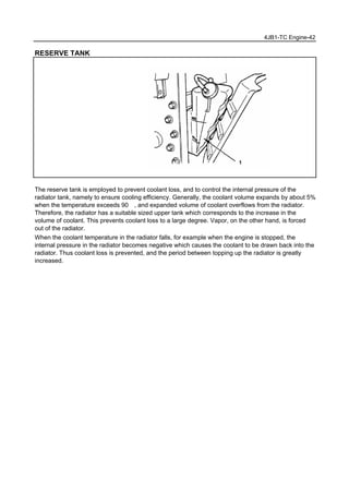 4JB1-TC Engine-42
RESERVE TANK
The reserve tank is employed to prevent coolant loss, and to control the internal pressure of the
radiator tank, namely to ensure cooling efficiency. Generally, the coolant volume expands by about 5%
when the temperature exceeds 90℃, and expanded volume of coolant overflows from the radiator.
Therefore, the radiator has a suitable sized upper tank which corresponds to the increase in the
volume of coolant. This prevents coolant loss to a large degree. Vapor, on the other hand, is forced
out of the radiator.
When the coolant temperature in the radiator falls, for example when the engine is stopped, the
internal pressure in the radiator becomes negative which causes the coolant to be drawn back into the
radiator. Thus coolant loss is prevented, and the period between topping up the radiator is greatly
increased.
 