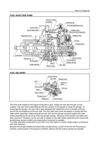4JB1-TC Engine-44
FUEL INJECTION PUMP
FUEL DELIVERY
The drive shaft rotated by the engine timing belt or gear, rotates the cam disk through a cross
coupling. The cam disk’s press-fitted pin fits into a groove in the plunger to rotate the plunger. To
reciprocate the plunger, the cam disk is also equipped with raised face cams, arranged uniformly
around the circumference of the cam disk. The cam disk’s face cams are always in contact with the
roller holder assembly’s rollers because the cam disk and the plunger are press against the roller
holder assembly by the set force of the two plunger springs. Because of this plunger can follow cam
disk movement. Therefore, as the cam disk is rotated on the roller holder assembly by the drive shaft,
simultaneous plunger rotation and reciprocating movement is possible.
The roller assembly construction is such that it can only rotate in a certain angle range in accordance
with timer operation.
Because the plunger rotates and reciprocates simultaneously, suction of the fuel into the pressure
chamber, pressurization in the pressure chamber, delivery into the engine cylinder are possible.
 