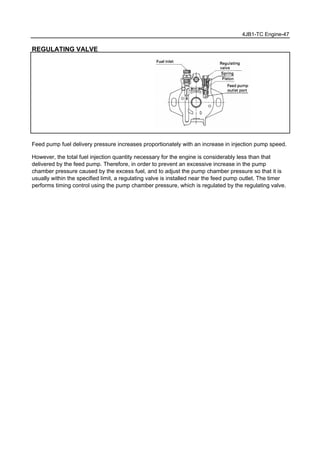 4JB1-TC Engine-47
REGULATING VALVE
Feed pump fuel delivery pressure increases proportionately with an increase in injection pump speed.
However, the total fuel injection quantity necessary for the engine is considerably less than that
delivered by the feed pump. Therefore, in order to prevent an excessive increase in the pump
chamber pressure caused by the excess fuel, and to adjust the pump chamber pressure so that it is
usually within the specified limit, a regulating valve is installed near the feed pump outlet. The timer
performs timing control using the pump chamber pressure, which is regulated by the regulating valve.
 