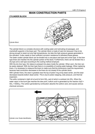 4JB1-TC Engine-4
MAIN CONSTRUCTION PARTS
CYLINDER BLOCK
Cylinder Block
The cylinder block is a complex structure with cooling water and lubricating oil passages, and
crankshaft supports in the lower part. The cylinder block is made of cast iron because it has to be
strong enough to resist not only high temperatures, but also the high pressure gasses generated in
the cylinders. It also needs to have sufficient corrosion resistance to withstand these gasses.
The water cooled cylinder block can be divided into a one-piece cast type and a liner type. In the liner
type liners are inserted into the cylinder portion of the block. Furthermore, liners can be divided into a
dry type and a wet type according to the cooling method employed.
With the dry liner type, thin sleeve is pressed into place inside the cylinder. When worn, the liner can
be easily replaced. With dry liner type there is no possibility of cooling water leakage. When replacing
liners, it is necessary to measure the liners to make sure that the dimensions meet the requirement,
because heat conduction decreases is the liners do not closely fit the cylinder block.
With cylinder liners, the wear is greatest near the top of piston ring at top dead center, and the wear
decreases towards bottom dead center. This is due to piston slapping, side pressure, and thermal
expansion.
The sulfur contained in light oil is burnt to form SO2, part of which is oxidized into SO3. When the
water vapor in the burnt gas reaches the dew point, sulfuric acid is generated by the reaction (H2O +
SO3 = H2SO4). The carbon generated by combustion absorbs the sulfuric acid, and causes serious
chemical corrosion.
Cylinder Liner Grade Identification
 