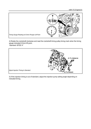 4JB1-TC Engine-51
Timing Gauge Reading at 0.5mm Plunger Lift Point
4) Rotate the crankshaft clockwise and read the crankshaft timing pulley timing mark when the timing
gauge indicated 0.5mm lift point.
-Standard: BTDC 4°
Adjust Injection Timing to Standard
5) If the injection timing is out of standard, adjust the injection pump setting angle depending on
indicated timing.
 