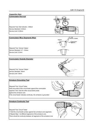 4JB1-TC Engine-54
Inspection Item
Commutator Run-out
Required Tool: Dial Indicator, V-Block
Service Standard: 0.02mm
Service Limit: 0.05mm
Commutator Mica Segments Wear
Required Tool: Vernier Caliper
Service Standard: 0.7 - 0.9mm
Service Limit: 0.2mm
Commutator Outside Diameter
Required Tool: Vernier Caliper
Service Standard: 35mm
Service Limit: 34mm
Armature Grounding Test
Required Tool: Circuit Tester
Hold one probe of the circuit tester against the commutator
segment. And, hold the other circuit tester probe
against the armature core.
If the circuit tester indicates continuity, the armature is grounded.
Armature Continuity Test
Required Tool: Circuit Tester
1 Hold the circuit tester probes against two armature core segments.
2 Repeat Step 1 at different segments of the armature core.
There should be continuity between all segments of the armature core.
 