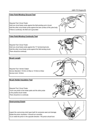 4JB1-TC Engine-55
Yoke Field Winding Ground Test
Required Tool: Circuit Tester
Hold one circuit tester probe against the field winding end or brush.
Hold the other circuit tester probe against the bare surface of the yoke body.
If there is continuity, the field coil is grounded.
Yoke Field Winding Continuity Test
Required Tool: Circuit Tester
Hold one circuit tester probe against the “C” terminal lead wire.
Hold the other circuit tester probe against the field winding brush.
There should be continuity.
Brush Length
Required Tool: Vernier Caliper
Service Standard: 16.0mm (2.0kw) or 14.5mm (2.2kw)
Service Limit: 10.0mm
Brush Holder Insulation Test
Required Tool: Circuit Tester
Touch one probe to the holder plate and the other probe
to the positive brush holder.
There should be no continuity.
Overrunning Clutch
Inspect the overrunning clutch gear teeth for excessive wear and damage.
Rotate the pinion clockwise. It should turn smoothly.
Try to rotate the pinion in the opposite direction. The pinion should lock.
 