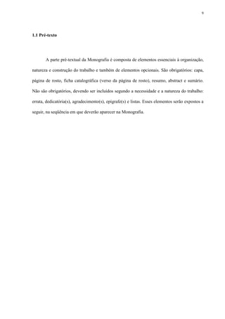 9




1.1 Pré-texto




       A parte pré-textual da Monografia é composta de elementos essenciais à organização,

natureza e construção do trabalho e também de elementos opcionais. São obrigatórios: capa,

página de rosto, ficha catalográfica (verso da página de rosto), resumo, abstract e sumário.

Não são obrigatórios, devendo ser incluídos segundo a necessidade e a natureza do trabalho:

errata, dedicatória(s), agradecimento(s), epígrafe(s) e listas. Esses elementos serão expostos a

seguir, na seqüência em que deverão aparecer na Monografia.
 