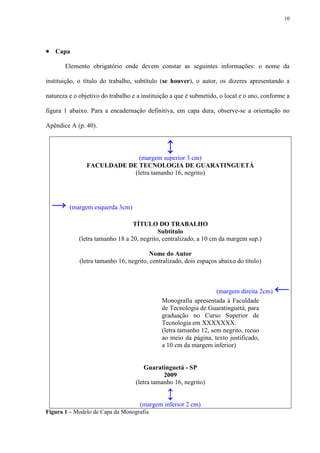 10




 Capa
       Elemento obrigatório onde devem constar as seguintes informações: o nome da

instituição, o título do trabalho, subtítulo (se houver), o autor, os dizeres apresentando a

natureza e o objetivo do trabalho e a instituição a que é submetido, o local e o ano, conforme a

figura 1 abaixo. Para a encadernação definitiva, em capa dura, observe-se a orientação no

Apêndice A (p. 40).


                                               ↕
                              (margem superior 3 cm)
                FACULDADE DE TECNOLOGIA DE GUARATINGUETÁ
                            (letra tamanho 16, negrito)




  → (margem esquerda 3cm)
                                  TÍTULO DO TRABALHO
                                            Subtítulo
             (letra tamanho 18 a 20, negrito, centralizado, a 10 cm da margem sup.)

                                         Nome do Autor
             (letra tamanho 16, negrito, centralizado, dois espaços abaixo do título)



                                                                  (margem direita 2cm)   ←
                                             Monografia apresentada à Faculdade
                                             de Tecnologia de Guaratinguetá, para
                                             graduação no Curso Superior de
                                             Tecnologia em XXXXXXX.
                                             (letra tamanho 12, sem negrito, recuo
                                             ao meio da página, texto justificado,
                                             a 10 cm da margem inferior)


                                       Guaratinguetá - SP
                                              2009
                                   (letra tamanho 16, negrito)

                                               ↕
                                     (margem inferior 2 cm)
Figura 1 – Modelo de Capa da Monografia
 