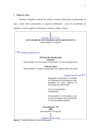 11




    Página de rosto

        Elemento obrigatório onde devem constar as mesmas informações já apresentadas na

capa e ainda serem acrescentadas as seguintes informações: a área de concentração do

trabalho e o nome completo do Orientador, conforme a figura 2 abaixo.


                                               ↕
                              (margem superior 3 cm)
                FACULDADE DE TECNOLOGIA DE GUARATINGUETÁ
                            (letra tamanho 16, negrito)




    → (margem esquerda 3cm)
                                  TÍTULO DO TRABALHO
                                            Subtítulo
             (letra tamanho 18 a 20, negrito, centralizado, a 10 cm da margem sup.)

                                         Nome do Autor
             (letra tamanho 16, negrito, centralizado, dois espaços abaixo do título)


                                                                (margem direita 2cm)    ←
                                             Monografia apresentada à Faculdade
                                             de Tecnologia de Guaratinguetá, para
                                             graduação no Curso Superior de
                                             Tecnologia em XXXXXXX.

                                             Área de Concentração:
                                             Orientador(a):

                                             (letra tamanho 12, sem negrito, recuo
                                             ao meio da página, texto justificado,
                                             a 10 cm da margem inferior)


                                       Guaratinguetá - SP
                                              2009
                                   (letra tamanho 16, negrito)

                                               ↕
                                     (margem inferior 2 cm)
Figura 2 – Modelo de Página de rosto da Monografia
 