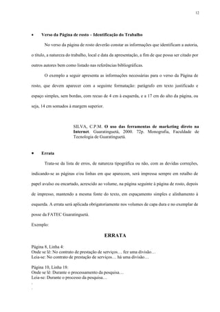 12




    Verso da Página de rosto – Identificação do Trabalho

       No verso da página de rosto deverão constar as informações que identificam a autoria,

o título, a natureza do trabalho, local e data da apresentação, a fim de que possa ser citado por

outros autores bem como listado nas referências bibliográficas.

       O exemplo a seguir apresenta as informações necessárias para o verso da Página de

rosto, que devem aparecer com a seguinte formatação: parágrafo em texto justificado e

espaço simples, sem bordas, com recuo de 4 cm à esquerda, e a 17 cm do alto da página, ou

seja, 14 cm somados à margem superior.



                        SILVA, C.P.M. O uso das ferramentas de marketing direto na
                        Internet. Guaratinguetá, 2000. 72p. Monografia, Faculdade de
                        Tecnologia de Guaratinguetá.


    Errata

       Trata-se da lista de erros, de natureza tipográfica ou não, com as devidas correções,

indicando-se as páginas e/ou linhas em que aparecem, será impressa sempre em retalho de

papel avulso ou encartado, acrescido ao volume, na página seguinte à página de rosto, depois

de impresso, mantendo a mesma fonte do texto, em espaçamento simples e alinhamento à

esquerda. A errata será aplicada obrigatoriamente nos volumes de capa dura e no exemplar de

posse da FATEC Guaratinguetá.

Exemplo:

                                          ERRATA

Página 8, Linha 4:
Onde se lê: No contrato de prestação de serviços… fez uma divisão…
Leia-se: No contrato de prestação de serviços… há uma divisão…

Página 10, Linha 18:
Onde se lê: Durante o processamento da pesquisa…
Leia-se: Durante o processo da pesquisa…
.
.
 