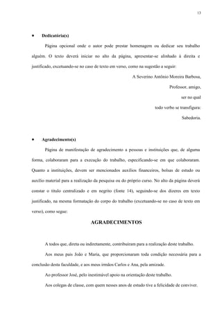 13




    Dedicatória(s)

       Página opcional onde o autor pode prestar homenagem ou dedicar seu trabalho

alguém. O texto deverá iniciar no alto da página, apresentar-se alinhado à direita e

justificado, excetuando-se no caso de texto em verso, como na sugestão a seguir:

                                                        A Severino Antônio Moreira Barbosa,

                                                                             Professor, amigo,

                                                                                   ser no qual

                                                                     todo verbo se transfigura:

                                                                                    Sabedoria.



    Agradecimento(s)

       Página de manifestação de agradecimento a pessoas e instituições que, de alguma

forma, colaboraram para a execução do trabalho, especificando-se em que colaboraram.

Quanto a instituições, devem ser mencionados auxílios financeiros, bolsas de estudo ou

auxílio material para a realização da pesquisa ou do próprio curso. No alto da página deverá

constar o título centralizado e em negrito (fonte 14), seguindo-se dos dizeres em texto

justificado, na mesma formatação do corpo do trabalho (excetuando-se no caso de texto em

verso), como segue:

                                AGRADECIMENTOS



       A todos que, direta ou indiretamente, contribuíram para a realização deste trabalho.

       Aos meus pais João e Maria, que proporcionaram toda condição necessária para a

conclusão desta faculdade, e aos meus irmãos Carlos e Ana, pela amizade.

       Ao professor José, pelo inestimável apoio na orientação deste trabalho.

       Aos colegas de classe, com quem nesses anos de estudo tive a felicidade de conviver.
 