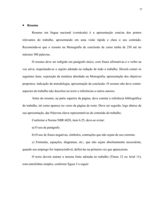 15




 Resumo
       Resumo em língua nacional (vernácula) é a apresentação concisa dos pontos

relevantes do trabalho, apresentando em uma visão rápida e clara o seu conteúdo.

Recomenda-se que o resumo na Monografia de conclusão de curso tenha de 250 até no

máximo 500 palavras.

       O resumo deve ser redigido em parágrafo único, com frases afirmativas e o verbo na

voz ativa, respeitando-se o sujeito adotado na redação de todo o trabalho. Deverá conter os

seguintes itens: exposição da temática abordada na Monografia; apresentação dos objetivos

propostos; indicação da metodologia; apresentação da conclusão. O resumo não deve conter:

aspectos do trabalho não descritos no texto e referências a outros autores.

       Antes do resumo, na parte superior da página, deve constar a referência bibliográfica

do trabalho, tal como aparece no verso da página de rosto. Deve ser seguido, logo abaixo de

sua apresentação, das Palavras-chave representativas do conteúdo do trabalho.

       Conforme a Norma NBR 6028, item 6.25, deve-se evitar:

       a) O uso de parágrafo.

       b) O uso de frases negativas, símbolos, contrações que não sejam de uso corrente.

       c) Fórmulas, equações, diagramas, etc.; que não sejam absolutamente necessárias;

quando seu emprego for imprescindível, defini-las na primeira vez que aparecerem.

       O texto deverá manter a mesma fonte adotada no trabalho (Times 12 ou Arial 11),

com entrelinhas simples, conforme figura 3 a seguir:
 