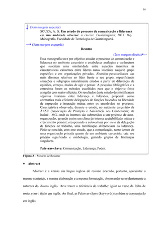 16




  ↓ (3cm margem superior)
             SOUZA, A. G. Um estudo do processo de comunicação e liderança
             em um ambiente adverso: o cárcere. Guaratinguetá, 2003. 56p.
             Monografia, Faculdade de Tecnologia de Guaratinguetá.
  → (3cm margem esquerda)
                                           Resumo
                                                                     (2cm margem direita)   ←
             Esta monografia teve por objetivo estudar o processo de comunicação e
             liderança no ambiente carcerário e estabelecer analogias e parâmetros
             que suscitem uma similaridade entre aspectos inerentes às
             características existentes entre líderes natos inseridos naquele grupo
             específico e em organizações privadas. Abordou peculiaridades das
             mais diversas relativas ao líder frente a seu grupo, especificando
             situações e subgrupos naturalmente criados a partir de diferenças de
             opiniões, crenças, modos de agir e pensar. A pesquisa bibliográfica e a
             entrevista foram os métodos escolhidos para que o objetivo fosse
             atingido com maior eficácia. Os resultados deste estudo desmistificaram
             algumas máximas entre liderança e liderados, propondo como
             alternativa mais eficiente delegações de funções baseadas na liberdade
             de expressão e interação mútua entre os envolvidos no processo.
             Característica observada, durante o estudo, no ambiente carcerário da
             APAC (Associação de Proteção e Assistência aos Condenados) de
             Itaúna - MG, onde os internos são submetidos a um processo de auto-
             organização, gerando assim um clima de intensa aceitabilidade mútua e
             crescimento pessoal, recuperando a auto-estima por meio da delegação
             de funções de trabalho, uma ramificação diferenciada da liderança.
             Pôde-se concluir, com este estudo, que a comunicação, tanto dentro de
             uma organização privada quanto de um ambiente carcerário, cria seu
             próprio significado e simbologia, gerando grupos de lideranças
             singulares.

             Palavras-chave: Comunicação, Liderança, Poder.

Figura 3 – Modelo de Resumo

 Abstract
       Abstract é a versão em língua inglesa do resumo devendo, portanto, apresentar o

mesmo conteúdo, a mesma elaboração e a mesma formatação, observando-se evidentemente a

natureza do idioma inglês. Deve trazer a referência do trabalho: igual ao verso da folha de

rosto, com o título em inglês. Ao final, as Palavras-chave (keywords) também se apresentarão

em inglês.
 