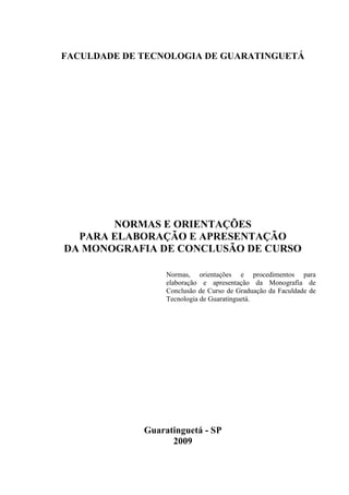 FACULDADE DE TECNOLOGIA DE GUARATINGUETÁ




       NORMAS E ORIENTAÇÕES
  PARA ELABORAÇÃO E APRESENTAÇÃO
DA MONOGRAFIA DE CONCLUSÃO DE CURSO

                  Normas, orientações e procedimentos para
                  elaboração e apresentação da Monografia de
                  Conclusão de Curso de Graduação da Faculdade de
                  Tecnologia de Guaratinguetá.




             Guaratinguetá - SP
                   2009
 