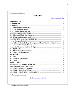 19




↓ (3cm margem superior)
                                                            SUMÁRIO
                                                                                                         (2cm margem direita)              ←
  INTRODUÇÃO ..........................................................................................................               5
  1 MARKETING .........................................................................................................               6
  2 MARCAS .................................................................................................................          7
  2.1 A Formação de uma Marca ................................................................................                        8
  2.1.1 Patrimônio de Marca ........................................................................................                  10
  2.1.2 Comunicação de Marcas ..................................................................................                      11
  3 O MERCADO DO ESPORTE ...............................................................................                              14
  3.1 O Início do Marketing Esportivo ........................................................................                        15
  3.2 O Mercado Esportivo Atual ................................................................................                      18
  4 A RELAÇÃO MARCAS E ESPORTES ...............................................................                                       19
  4.1 As Sinergias Essenciais ........................................................................................                20
  4.1.1 A Formação e o Reforço da Imagem da Marca Através do Esporte ...........                                                      22
  4.1.2 Os Investimentos no Esporte ............................................................................                      25
  4.1.2.1 Os Atletas e os Negócios do Esporte .............................................................                           26
  5 A AÇÃO SOCIAL ...................................................................................................                 30
  5.1 O Conceito de Terceiro Setor ..............................................................................                     31
  5.2 A Ação Social e o Esporte ....................................................................................                  31
  6 COTEJO ..................................................................................................................         35
  6.1 Nike ........................................................................................................................   35
  6.2 Fundação Ayrton Senna ......................................................................................                    36
  6.3 Cotejo ....................................................................................................................     36
  CONCLUSÃO ............................................................................................................              48
  REFERÊNCIAS BIBLIOGRÁFICAS .....................................................................                                    50
  BIBLIOGRAFIA CONSULTADA ...........................................................................                                 52
  ANEXO A – MARCAS FORTES .............................................................................                               58
  ANEXO B – NIKE JUST DO IT …………………..…………………………..….                                                                                   60
  ANEXO C – EDUCAÇÃO PELO ESPORTE .........................................................                                           64
→ (3cm margem esquerda)
                                                   ↑ (2cm margem inferior)

  Figura 5 – Modelo de Sumário
 