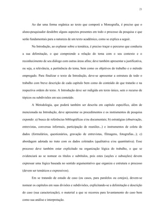 21




       Ao dar uma forma orgânica ao texto que comporá a Monografia, é preciso que o

aluno-pesquisador desdobre alguns aspectos presentes em todo o processo da pesquisa e que

serão fundamentais para a natureza de um texto acadêmico, como se explica a seguir.

       Na Introdução, ao explanar sobre a temática, é preciso traçar o percurso que conduziu

a sua delimitação, o que compreende a relação do tema com o seu contexto e o

reconhecimento de seu diálogo com outras áreas afins; deve também apresentar a justificativa,

ou seja, a relevância, a pertinência do tema, bem como os objetivos do trabalho e o método

empregado. Para finalizar o texto da Introdução, deve-se apresentar a estrutura de todo o

trabalho com breve descrição de cada capítulo bem como do conteúdo de que tratarão e na

respectiva ordem do texto. A Introdução deve ser redigida em texto único, sem o recurso de

tópicos ou subdivisões em seu conteúdo.

       A Metodologia, que poderá também ser descrita em capítulo específico, além de

mencionada na Introdução, deve apresentar os procedimentos e os instrumentos de pesquisa

expondo: a) busca de referências bibliográficas e/ou documentais; b) estratégias (observação,

entrevistas, conversas informais, participação de reuniões...) e instrumentos de coleta de

dados (formulários, questionários, gravação de entrevistas, filmagens, fotografias...); c)

abordagem adotada no trato com os dados coletados (qualitativa e/ou quantitativa). Esse

processo deve também estar explicitado na organização lógica do trabalho, o que se

evidenciará ao se nomear os títulos e subtítulos, pois estes (seções e subseções) devem

expressar uma lógica baseada no sentido argumentativo que organiza e estrutura o processo

(devem ser temáticos e expressivos).

       Em se tratando de estudo de caso (ou casos, para paralelos ou cotejos), devem-se

nomear os capítulos em suas divisões e subdivisões, explicitando-se a delimitação e descrição

do caso (sua caracterização), o material a que se recorreu para levantamento do caso bem

como sua análise e interpretação.
 