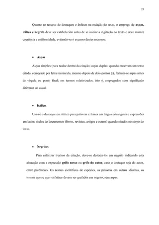 23




         Quanto ao recurso de destaques e ênfases na redação do texto, o emprego de aspas,

itálico e negrito deve ser estabelecido antes de se iniciar a digitação do texto e deve manter

coerência e uniformidade, evitando-se o excesso destes recursos:




            Aspas

         Aspas simples: para realce dentro da citação; aspas duplas: quando encerram um texto

citado, começado por letra maiúscula, mesmo depois de dois-pontos (:), fecham-se aspas antes

de vírgula ou ponto final; em termos relativizados, isto é, empregados com significado

diferente do usual.




            Itálico

         Usa-se o destaque em itálico para palavras e frases em língua estrangeira e expressões

em latim; títulos de documentos (livros, revistas, artigos e outros) quando citados no corpo do

texto.




            Negritos

             Para enfatizar trechos da citação, deve-se destacá-los em negrito indicando esta

   alteração com a expressão grifo nosso ou grifo do autor, caso o destaque seja do autor,

   entre parênteses. Os nomes científicos de espécies, as palavras em outros idiomas, os

   termos que se quer enfatizar devem ser grafados em negrito, sem aspas.
 