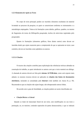 24




1.2.3 Elementos de Apoio ao Texto




       No corpo do texto principal, podem ser inseridos elementos resultantes do material

levantado no processo da pesquisa, os quais se caracterizam conforme os instrumentos e a

metodologia empregados. Trata-se de ilustrações como tabelas, gráficos, quadros, ou mesmo

de fragmentos de textos da bibliografia pesquisada, trechos de entrevistas registradas pelo

pesquisador.

       Quanto às ilustrações (elementos gráficos, fotos dentre outros) estas devem ser

inseridas desde que sejam essenciais para a compreensão do que se apresenta no texto; caso

contrário, devem ser inseridas como apêndices ou anexos.




1.2.3.1 Citações




       O recurso das citações contribui para explicitação das referências teóricas adotadas na

construção do trabalho, as quais introduzem os autores com que o texto manterá seu diálogo.

A chamada de autores deverá ser feita pelo sistema AUTOR-data, como será exposto mais

adiante; os mesmos recursos devem ser aplicados às citações das fontes de documentos

eletrônicos, incluindo as consultadas pela Internet (vide também em Anexo B, p. 50).

Recomenda-se que as citações não sejam longas, não ultrapassando catorze linhas.

       De acordo com o grau de literalidade, as citações podem ser assim classificadas em:




      Citação Direta ou Literal

   Quando se tratar de transcrição literal de um texto, sem modificações no seu texto e

pontuação, ou, no máximo, contendo supressões de partes desnecessárias, o que se indicará
 