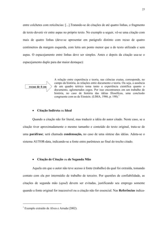 25




entre colchetes com reticências: [...].Tratando-se de citações de até quatro linhas, o fragmento

de texto deverá vir entre aspas no próprio texto. No exemplo a seguir, vê-se uma citação com

mais de quatro linhas (deve-se apresentar em parágrafo distinto com recuo de quatro

centímetros da margem esquerda, com letra um ponto menor que a do texto utilizado e sem

aspas. O espacejamento entre linhas deve ser simples. Antes e depois da citação usa-se o

espacejamento duplo para dar maior destaque):




                           A relação entre experiência e teoria, nas ciências exatas, corresponde, no
                           campo da história, às relações entre documento e teoria. Ou seja, a ausência
       recuo de 4 cm       de um quadro teórico toma tanto a experiência científica quanto o
                           documento, aglomerados cegos. Por isso encontramos em um trabalho de
                           história, no caso de história das idéias filosóficas, uma conclusão
                           congruente com as de Einstein. (LIMA, 1986, p. 198).1



             Citação Indireta ou Ideal

          Quando a citação não for literal, mas traduzir a idéia do autor citado. Neste caso, se a

citação tiver aproximadamente o mesmo tamanho e conteúdo do texto original, trata-se de

uma paráfrase; será chamada condensação, no caso de uma síntese das idéias. Adota-se o

sistema AUTOR-data, indicando-se a fonte entre parênteses ao final do trecho citado.




             Citação de Citação ou de Segunda Mão

          Aquela em que o autor não teve acesso à fonte (trabalho) da qual foi extraída, tomando

contato com ela por intermédio de trabalho de terceiro. Por questões de confiabilidade, as

citações de segunda mão (apud) devem ser evitadas, justificando seu emprego somente

quando a fonte original for inacessível ou a citação não for essencial. Nas Referências indica-




1
    Exemplo extraído de Alves e Arruda (2002).
 