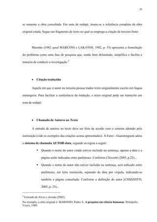 26




se somente a obra consultada. Em nota de rodapé, insere-se a referência completa da obra

original citada. Segue um fragmento de texto no qual se emprega a citação de terceira fonte:




          Marinho (1982 apud MARCONI e LAKATOS, 1982, p. 55) apresenta a formulação

do problema como uma fase de pesquisa que, sendo bem delimitado, simplifica e facilita a

maneira de conduzir a investigação.2




             Citação traduzida

          Aquela em que o autor ou terceira pessoa traduz texto originalmente escrito em língua

estrangeira. Para facilitar a conferência da tradução, o texto original pode ser transcrito em

nota de rodapé.




             Chamada de Autores no Texto

          A entrada de autores no texto deve ser feita de acordo com o sistema adotado pela

instituição (vide os exemplos das citações acima apresentados). A Fatec - Guaratinguetá adota

o sistema de chamada AUTOR-data, segundo as regras a seguir:

                 Quando o nome do autor citado estiver incluído na sentença, apenas a data e a

                  página serão indicadas entre parênteses: Conforme Chizzotti (2005, p.25)...

                 Quando o nome do autor não estiver incluído na sentença, será indicado entre

                  parênteses, em letra maiúscula, separado da data por vírgula, indicando-se

                  também a página consultada: Conforme a definição do autor (CHIZZOTTI,

                  2005, p. 25)...

2
    Extraído de Alves e Arruda (2002).
No exemplo, a obra original é: MARINHO, Pedro A. A pesquisa em ciência humanas. Petrópolis:
Vozes, 1980.
 