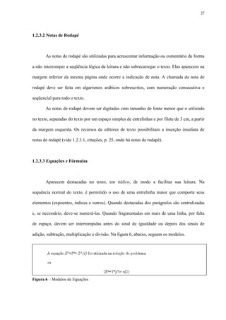27




1.2.3.2 Notas de Rodapé



       As notas de rodapé são utilizadas para acrescentar informação ou comentário de forma

a não interromper a seqüência lógica da leitura e não sobrecarregar o texto. Elas aparecem na

margem inferior da mesma página onde ocorre a indicação de nota. A chamada da nota de

rodapé deve ser feita em algarismos arábicos sobrescritos, com numeração consecutiva e

seqüencial para todo o texto.

       As notas de rodapé devem ser digitadas com tamanho de fonte menor que o utilizado

no texto, separadas do texto por um espaço simples de entrelinhas e por filete de 3 cm, a partir

da margem esquerda. Os recursos de editores de texto possibilitam a inserção imediata de

notas de rodapé (vide 1.2.3.1, citações, p. 25, onde há notas de rodapé).



1.2.3.3 Equações e Fórmulas



       Aparecem destacadas no texto, em itálico, de modo a facilitar sua leitura. Na

sequência normal do texto, é permitido o uso de uma entrelinha maior que comporte seus

elementos (expoentes, índices e outros). Quando destacadas dos parágrafos são centralizadas

e, se necessário, deve-se numerá-las. Quando fragmentadas em mais de uma linha, por falta

de espaço, devem ser interrompidas antes do sinal de igualdade ou depois dos sinais de

adição, subtração, multiplicação e divisão. Na figura 6, abaixo, seguem os modelos.




Figura 6 – Modelos de Equações
 