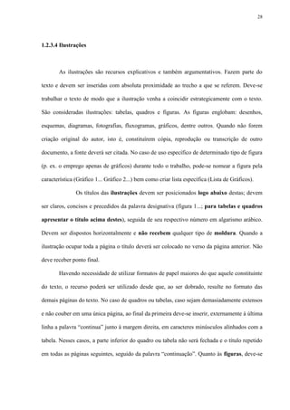 28




1.2.3.4 Ilustrações



       As ilustrações são recursos explicativos e também argumentativos. Fazem parte do

texto e devem ser inseridas com absoluta proximidade ao trecho a que se referem. Deve-se

trabalhar o texto de modo que a ilustração venha a coincidir estrategicamente com o texto.

São consideradas ilustrações: tabelas, quadros e figuras. As figuras englobam: desenhos,

esquemas, diagramas, fotografias, fluxogramas, gráficos, dentre outros. Quando não forem

criação original do autor, isto é, constituírem cópia, reprodução ou transcrição de outro

documento, a fonte deverá ser citada. No caso de uso específico de determinado tipo de figura

(p. ex. o emprego apenas de gráficos) durante todo o trabalho, pode-se nomear a figura pela

característica (Gráfico 1... Gráfico 2...) bem como criar lista específica (Lista de Gráficos).

               Os títulos das ilustrações devem ser posicionados logo abaixo destas; devem

ser claros, concisos e precedidos da palavra designativa (figura 1...; para tabelas e quadros

apresentar o título acima destes), seguida de seu respectivo número em algarismo arábico.

Devem ser dispostos horizontalmente e não recebem qualquer tipo de moldura. Quando a

ilustração ocupar toda a página o título deverá ser colocado no verso da página anterior. Não

deve receber ponto final.

       Havendo necessidade de utilizar formatos de papel maiores do que aquele constituinte

do texto, o recurso poderá ser utilizado desde que, ao ser dobrado, resulte no formato das

demais páginas do texto. No caso de quadros ou tabelas, caso sejam demasiadamente extensos

e não couber em uma única página, ao final da primeira deve-se inserir, externamente à última

linha a palavra “continua” junto à margem direita, em caracteres minúsculos alinhados com a

tabela. Nesses casos, a parte inferior do quadro ou tabela não será fechada e o título repetido

em todas as páginas seguintes, seguido da palavra “continuação”. Quanto às figuras, deve-se
 