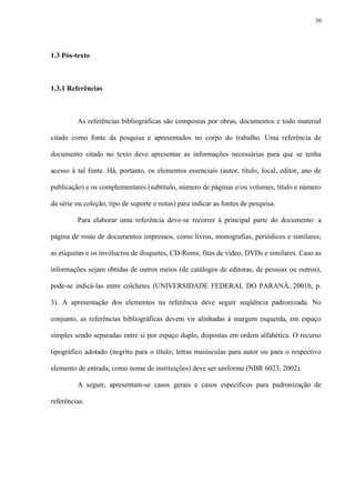 30




1.3 Pós-texto



1.3.1 Referências



         As referências bibliográficas são compostas por obras, documentos e todo material

citado como fonte da pesquisa e apresentados no corpo do trabalho. Uma referência de

documento citado no texto deve apresentar as informações necessárias para que se tenha

acesso à tal fonte. Há, portanto, os elementos essenciais (autor, título, local, editor, ano de

publicação) e os complementares (subtítulo, número de páginas e/ou volumes, título e número

da série ou coleção, tipo de suporte e notas) para indicar as fontes de pesquisa.

         Para elaborar uma referência deve-se recorrer à principal parte do documento: a

página de rosto de documentos impressos, como livros, monografias, periódicos e similares;

as etiquetas e os invólucros de disquetes, CD-Roms, fitas de vídeo, DVDs e similares. Caso as

informações sejam obtidas de outros meios (de catálogos de editoras, de pessoas ou outros),

pode-se indicá-las entre colchetes (UNIVERSIDADE FEDERAL DO PARANÁ, 2001b, p.

3). A apresentação dos elementos na referência deve seguir seqüência padronizada. No

conjunto, as referências bibliográficas devem vir alinhadas à margem esquerda, em espaço

simples sendo separadas entre si por espaço duplo, dispostas em ordem alfabética. O recurso

tipográfico adotado (negrito para o título; letras maiúsculas para autor ou para o respectivo

elemento de entrada, como nome de instituições) deve ser uniforme (NBR 6023, 2002).

         A seguir, apresentam-se casos gerais e casos específicos para padronização de

referências.
 