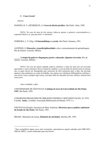 31




        Casos Gerais3
    Autoria

DAMIÃO, R. T.; HENRIQUES, A. Curso de direito jurídico. São Paulo: Atlas, 1995.


       NOTA: No caso de mais de três autores, indica-se apenas o primeiro, acrescentando-se a
expressão latina et al., que quer dizer “e outros(as)”.


FERREIRA, L. P. (Org.). O fonoaudiólogo e a escola. São Paulo: Summus, 1991.


ANTÔNIO, S. Educação e transdisciplinaridade: crise e reencantamento da aprendizagem.
Rio de Janeiro: Lucerna, 2002(a).


_____. A utopia da palavra: linguagem, poesia e educação: algumas travessias. Rio de
Janeiro: Lucerna, 2002(b).


        NOTA: Em caso de autoria repetida, pode-se substituir o nome do autor por um travessão
equivalente a cinco caracteres. Deve-se observar, também, o caso de obras do mesmo autor no mesmo
ano, as quais devem ser distinguidas pelo acréscimo de letra minúscula após a data, não devendo
aparecer entre parênteses no corpo do trabalho, mas apenas nas referências bibliográficas conforme o
caso acima. Esses exemplos logo acima, com duas obras do educador Severino Antônio, ilustram bem
esses casos.


       Autor entidade e afins

UNIVERSIDADE DE SÃO PAULO. Catálogo de teses da Universidade de São Paulo,
1992. São Paulo, 1993.


CONGRESSO BRASILEIRO DE BIBLIOTECONOMIA E DOCUMENTAÇÃO, 10. 1979,
Curitiba. Anais... Curitiba: Associação Bibliotecária do Paraná, 1979. 3 v.


SÃO PAULO (Estado). Secretaria do Meio Ambiente. Diretrizes para a política ambiental
do Estado de São Paulo. São Paulo, 1993.


BRASIL. Ministério da Justiça. Relatório de atividades. Brasília, DF, 1993.




3
 Para exemplificar alguns casos mais recorrentes, apresentam-se aqueles adotados pela NBR 6023,
2002 da ABNT, e outros elaborados para esta Norma.
 