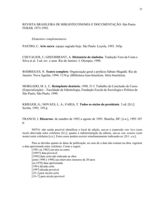 32




REVISTA BRASILEIRA DE BIBLIOTECONOMIA E DOCUMENTAÇÃO. São Paulo:
FEBAB, 1973-1992.


        Elementos complementares

PASTRO, C. Arte sacra: espaço sagrado hoje. São Paulo: Loyola, 1993. 343p.


CHEVALIER, J.; GHEERBRANT, A. Dicionário de símbolos. Tradução Vera da Costa e
Silva et al. 3 ed. rev. e aum. Rio de Janeiro: J. Olympio, 1990.


RODRIGUES, N. Teatro completo. Organização geral e prefácio Sábato Magaldi. Rio de
Janeiro: Nova Aguilar, 1994. 1134 p. (Biblioteca luso-brasileira. Série brasileira).


MORGADO, M. L. C. Reimplante dentário. 1990. 51 f. Trabalho de Conclusão de Curso
(Especialização) – Faculdade de Odontologia, Fundação Escola de Sociologia e Política de
São Paulo, São Paulo, 1990.


KRIEGER, G.; NOVAES, L. A.; FARIA, T. Todos os sócios do presidente. 3 ed. [S.l.]:
Scritta, 1992. 195 p.


FRANCO, I. Discursos: de outubro de 1992 a agosto de 1993. Brasília, DF: [s.n.], 1993 107
p.

        NOTA: não sendo possível identificar o local de edição, usa-se a expressão sine loco (sem
local) abreviada entre colchetes [S.l.]; quanto à indeterminação da editora, usa-se sine nomine (sem
nome) entre colchetes [s.n.]. Estes casos podem ocorrer simultaneamente indicando-se: [S.l.: s.n.].

        Para as dúvidas quanto às datas de publicação, no caso de a data não constar na obra, registrar
a data aproximada entre colchetes. Como a seguir:
        [1981 ou 1982] um ano ou outro
        [1995?] data provável
        [1995] data certa não indicada na obra
        [entre 1990 e 1998] use intervalos menores de 20 anos
        [ca.1978] data aproximada
        [199-] década certa
        [199?] década provável
        [19--] para século certo
        [19--?] para século provável
 