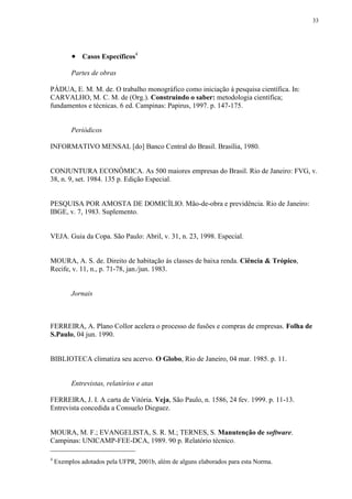 33




           Casos Específicos4
          Partes de obras

PÁDUA, E. M. M. de. O trabalho monográfico como iniciação à pesquisa científica. In:
CARVALHO, M. C. M. de (Org.). Construindo o saber: metodologia científica;
fundamentos e técnicas. 6 ed. Campinas: Papirus, 1997. p. 147-175.


          Periódicos

INFORMATIVO MENSAL [do] Banco Central do Brasil. Brasília, 1980.


CONJUNTURA ECONÔMICA. As 500 maiores empresas do Brasil. Rio de Janeiro: FVG, v.
38, n. 9, set. 1984. 135 p. Edição Especial.


PESQUISA POR AMOSTA DE DOMICÍLIO. Mão-de-obra e previdência. Rio de Janeiro:
IBGE, v. 7, 1983. Suplemento.


VEJA. Guia da Copa. São Paulo: Abril, v. 31, n. 23, 1998. Especial.


MOURA, A. S. de. Direito de habitação às classes de baixa renda. Ciência & Trópico,
Recife, v. 11, n., p. 71-78, jan./jun. 1983.


          Jornais



FERREIRA, A. Plano Collor acelera o processo de fusões e compras de empresas. Folha de
S.Paulo, 04 jun. 1990.


BIBLIOTECA climatiza seu acervo. O Globo, Rio de Janeiro, 04 mar. 1985. p. 11.


          Entrevistas, relatórios e atas

FERREIRA, J. I. A carta de Vitória. Veja, São Paulo, n. 1586, 24 fev. 1999. p. 11-13.
Entrevista concedida a Consuelo Dieguez.


MOURA, M. F.; EVANGELISTA, S. R. M.; TERNES, S. Manutenção de software.
Campinas: UNICAMP-FEE-DCA, 1989. 90 p. Relatório técnico.

4
    Exemplos adotados pela UFPR, 2001b, além de alguns elaborados para esta Norma.
 