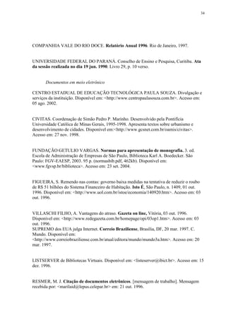 34




COMPANHIA VALE DO RIO DOCE. Relatório Anual 1996. Rio de Janeiro, 1997.


UNIVERSIDADE FEDERAL DO PARANÁ. Conselho de Ensino e Pesquisa, Curitiba. Ata
da sessão realizada no dia 19 jun. 1990. Livro 29, p. 10 verso.


       Documentos em meio eletrônico

CENTRO ESTADUAL DE EDUCAÇÃO TECNOLÓGICA PAULA SOUZA. Divulgação e
serviços da instituição. Disponível em: <http://www.centropaulasouza.com.br>. Acesso em:
05 ago. 2002.


CIVITAS. Coordenação de Simão Pedro P. Marinho. Desenvolvido pela Pontifícia
Universidade Católica de Minas Gerais, 1995-1998. Apresenta textos sobre urbanismo e
desenvolvimento de cidades. Disponível em:<http://www.gcsnet.com.br/oamis/civitas>.
Acesso em: 27 nov. 1998.


FUNDAÇÃO GETULIO VARGAS. Normas para apresentação de monografia. 3. ed.
Escola de Administração de Empresas de São Paulo, Biblioteca Karl A. Boedecker. São
Paulo: FGV-EAESP, 2003. 95 p. (normasbib.pdf, 462kb). Disponível em:
<www.fgvsp.br/biblioteca>. Acesso em: 23 set. 2004.


FIGUEIRA, S. Remendo nas contas: governo baixa medidas na tentativa de reduzir o roubo
de R$ 51 bilhões do Sistema Financeiro de Habitação. Isto É, São Paulo, n. 1409, 01 out.
1996. Disponível em: <http://www.uol.com.br/istoe/economia/140920.htm>. Acesso em: 03
out. 1996.


VILLASCHI FILHO, A. Vantagens do atraso. Gazeta on line, Vitória, 03 out. 1996.
Disponível em: <http://www.redegazeta.com.br/homepage/opi/03op1.htm>. Acesso em: 03
out. 1996.
SUPREMO dos EUA julga Internet. Correio Braziliense, Brasília, DF, 20 mar. 1997. C.
Mundo. Disponível em:
<http://www.correiobraziliense.com.br/atual/editora/mundo/mundo3a.htm>. Acesso em: 20
mar. 1997.


LISTSERVER de Bibliotecas Virtuais. Disponível em: <listeserver@ibict.br>. Acesso em: 15
dez. 1996.


RESMER, M. J. Citação de documentos eletrônicos. [mensagem de trabalho]. Mensagem
recebida por: <marilaid@lepus.celepar.br> em: 21 out. 1996.
 