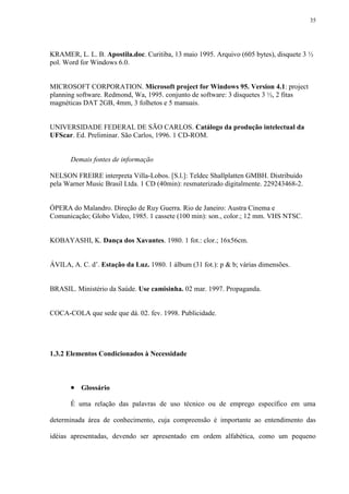 35




KRAMER, L. L. B. Apostila.doc. Curitiba, 13 maio 1995. Arquivo (605 bytes), disquete 3 ½
pol. Word for Windows 6.0.


MICROSOFT CORPORATION. Microsoft project for Windows 95. Version 4.1: project
planning software. Redmond, Wa, 1995. conjunto de software: 3 disquetes 3 ½, 2 fitas
magnéticas DAT 2GB, 4mm, 3 folhetos e 5 manuais.


UNIVERSIDADE FEDERAL DE SÃO CARLOS. Catálogo da produção intelectual da
UFScar. Ed. Preliminar. São Carlos, 1996. 1 CD-ROM.


       Demais fontes de informação

NELSON FREIRE interpreta Villa-Lobos. [S.l.]: Teldec Shallplatten GMBH. Distribuído
pela Warner Music Brasil Ltda. 1 CD (40min): resmaterizado digitalmente. 229243468-2.


ÓPERA do Malandro. Direção de Ruy Guerra. Rio de Janeiro: Austra Cinema e
Comunicação; Globo Vídeo, 1985. 1 cassete (100 min): son., color.; 12 mm. VHS NTSC.


KOBAYASHI, K. Dança dos Xavantes. 1980. 1 fot.: clor.; 16x56cm.


ÁVILA, A. C. d’. Estação da Luz. 1980. 1 álbum (31 fot.): p & b; várias dimensões.


BRASIL. Ministério da Saúde. Use camisinha. 02 mar. 1997. Propaganda.


COCA-COLA que sede que dá. 02. fev. 1998. Publicidade.




1.3.2 Elementos Condicionados à Necessidade



        Glossário
       É uma relação das palavras de uso técnico ou de emprego específico em uma

determinada área de conhecimento, cuja compreensão é importante ao entendimento das

idéias apresentadas, devendo ser apresentado em ordem alfabética, como um pequeno
 