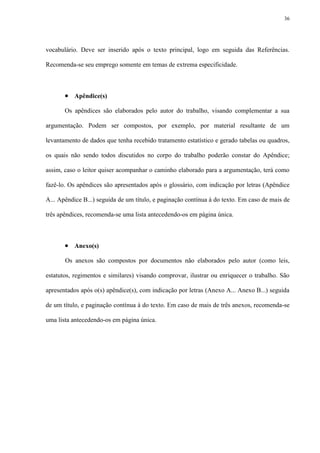 36




vocabulário. Deve ser inserido após o texto principal, logo em seguida das Referências.

Recomenda-se seu emprego somente em temas de extrema especificidade.



        Apêndice(s)
       Os apêndices são elaborados pelo autor do trabalho, visando complementar a sua

argumentação. Podem ser compostos, por exemplo, por material resultante de um

levantamento de dados que tenha recebido tratamento estatístico e gerado tabelas ou quadros,

os quais não sendo todos discutidos no corpo do trabalho poderão constar do Apêndice;

assim, caso o leitor quiser acompanhar o caminho elaborado para a argumentação, terá como

fazê-lo. Os apêndices são apresentados após o glossário, com indicação por letras (Apêndice

A... Apêndice B...) seguida de um título, e paginação contínua à do texto. Em caso de mais de

três apêndices, recomenda-se uma lista antecedendo-os em página única.



        Anexo(s)
       Os anexos são compostos por documentos não elaborados pelo autor (como leis,

estatutos, regimentos e similares) visando comprovar, ilustrar ou enriquecer o trabalho. São

apresentados após o(s) apêndice(s), com indicação por letras (Anexo A... Anexo B...) seguida

de um título, e paginação contínua à do texto. Em caso de mais de três anexos, recomenda-se

uma lista antecedendo-os em página única.
 