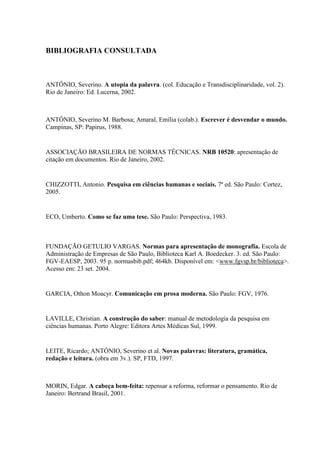 BIBLIOGRAFIA CONSULTADA



ANTÔNIO, Severino. A utopia da palavra. (col. Educação e Transdisciplinaridade, vol. 2).
Rio de Janeiro: Ed. Lucerna, 2002.



ANTÔNIO, Severino M. Barbosa; Amaral, Emília (colab.). Escrever é desvendar o mundo.
Campinas, SP: Papirus, 1988.


ASSOCIAÇÃO BRASILEIRA DE NORMAS TÉCNICAS. NRB 10520: apresentação de
citação em documentos. Rio de Janeiro, 2002.


CHIZZOTTI, Antonio. Pesquisa em ciências humanas e sociais. 7ª ed. São Paulo: Cortez,
2005.


ECO, Umberto. Como se faz uma tese. São Paulo: Perspectiva, 1983.



FUNDAÇÃO GETULIO VARGAS. Normas para apresentação de monografia. Escola de
Administração de Empresas de São Paulo, Biblioteca Karl A. Boedecker. 3. ed. São Paulo:
FGV-EAESP, 2003. 95 p. normasbib.pdf; 464kb. Disponível em: <www.fgvsp.br/biblioteca>.
Acesso em: 23 set. 2004.


GARCIA, Othon Moacyr. Comunicação em prosa moderna. São Paulo: FGV, 1976.


LAVILLE, Christian. A construção do saber: manual de metodologia da pesquisa em
ciências humanas. Porto Alegre: Editora Artes Médicas Sul, 1999.


LEITE, Ricardo; ANTÔNIO, Severino et al. Novas palavras: literatura, gramática,
redação e leitura. (obra em 3v.). SP, FTD, 1997.



MORIN, Edgar. A cabeça bem-feita: repensar a reforma, reformar o pensamento. Rio de
Janeiro: Bertrand Brasil, 2001.
 