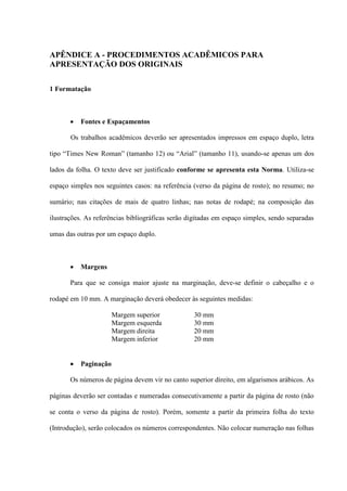 APÊNDICE A - PROCEDIMENTOS ACADÊMICOS PARA
APRESENTAÇÃO DOS ORIGINAIS

1 Formatação



          Fontes e Espaçamentos

       Os trabalhos acadêmicos deverão ser apresentados impressos em espaço duplo, letra

tipo “Times New Roman” (tamanho 12) ou “Arial” (tamanho 11), usando-se apenas um dos

lados da folha. O texto deve ser justificado conforme se apresenta esta Norma. Utiliza-se

espaço simples nos seguintes casos: na referência (verso da página de rosto); no resumo; no

sumário; nas citações de mais de quatro linhas; nas notas de rodapé; na composição das

ilustrações. As referências bibliográficas serão digitadas em espaço simples, sendo separadas

umas das outras por um espaço duplo.



          Margens

       Para que se consiga maior ajuste na marginação, deve-se definir o cabeçalho e o

rodapé em 10 mm. A marginação deverá obedecer às seguintes medidas:

                       Margem superior            30 mm
                       Margem esquerda            30 mm
                       Margem direita             20 mm
                       Margem inferior            20 mm


          Paginação

       Os números de página devem vir no canto superior direito, em algarismos arábicos. As

páginas deverão ser contadas e numeradas consecutivamente a partir da página de rosto (não

se conta o verso da página de rosto). Porém, somente a partir da primeira folha do texto

(Introdução), serão colocados os números correspondentes. Não colocar numeração nas folhas
 