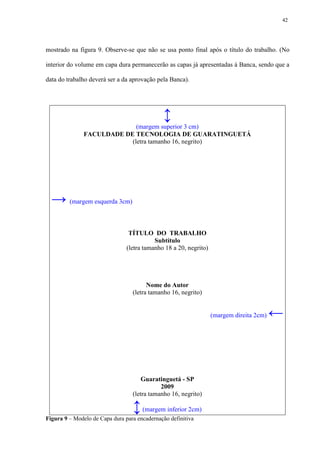 42




mostrado na figura 9. Observe-se que não se usa ponto final após o título do trabalho. (No

interior do volume em capa dura permanecerão as capas já apresentadas à Banca, sendo que a

data do trabalho deverá ser a da aprovação pela Banca).




                                               ↕
                             (margem superior 3 cm)
               FACULDADE DE TECNOLOGIA DE GUARATINGUETÁ
                           (letra tamanho 16, negrito)




  → (margem esquerda 3cm)

                                 TÍTULO DO TRABALHO
                                           Subtítulo
                                (letra tamanho 18 a 20, negrito)




                                        Nome do Autor
                                  (letra tamanho 16, negrito)


                                                                   (margem direita 2cm)   ←



                                      Guaratinguetá - SP
                                             2009
                                  (letra tamanho 16, negrito)

                                  ↕ (margem inferior 2cm)
Figura 9 – Modelo de Capa dura para encadernação definitiva
 