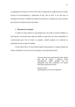 44




nas papelarias) em formato A-4 (210 X 297 mm). Na impressão do original devem ser usados

recursos de microcomputação e impressoras do tipo “jato de tinta” ou do tipo laser ou

xerocópia do tipo laser. Trabalhos em impressoras matriciais e máquinas de escrever (mesmo

que elétricas ou eletrônicas) não serão aceitos.



          Reprodução do Original

       A critério do autor poderá ser acrescentada mais uma folha ao final do trabalho, na

qual figurará a autorização para cópia do trabalho ou parte dele, por meios reprográficos e

exclusivamente para fins de estudo ou pesquisa, vedando qualquer uso comercial na

reprodução do todo ou parte do trabalho.

       O texto deverá ficar a 70 mm da borda superior (descontando-se a margem superior de

30mm), justificado e com recuo ao meio da página, como apresentado abaixo:



                                             Autorizo cópia total ou parcial desta obra, apenas
                                             para fins de estudo e pesquisa, sendo
                                             expressamente vedado qualquer tipo de
                                             reprodução para fins comerciais sem prévia
                                             autorização específica do autor.

                                             Nome do Autor
                                             Guaratinguetá, mês e ano de impressão.
 