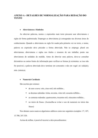 ANEXO A - DETALHES DE NORMALIZAÇÃO PARA REDAÇÃO DO
TEXTO




          Abreviaturas e Símbolos

       Ao abreviar palavras, nomes e expressões num texto procurar usar abreviaturas e

siglas de forma padronizada. Empregar as abreviaturas já consagradas nas diversas áreas de

conhecimento. Quando a abreviatura ou sigla for usada pela primeira vez no texto, o nome,

palavra ou expressão deve preceder a forma abreviada. Não se emprega: plural em

abreviaturas; abreviaturas e siglas nos títulos e resumos de um trabalho; ponto nas

abreviaturas de unidades de medida. Antes de abreviar uma palavra, deve-se consultar

dicionários ou outras fontes de informação para verificar as formas já existentes; se isso não

for possível, a palavra abreviada deve terminar em consoante e não em vogal: ed. (edição);

mús. (música).



          Numerais Cardinais

       São escritos por extenso:

                  de zero a nove: oito, cinco mil, três milhões...

                  as dezenas redondas: trinta, noventa, vinte mil, sessenta milhões...

                  as centenas redondas: quatrocentos, trezentos mil, oitocentos milhões...

                  no início de frases. (Aconselha-se evitar o uso de numerais no início das

                   frases)

       Nos demais casos usam-se algarismos arábicos como nos seguintes exemplos: 17, 107,

13.700, 247.320.

       Acima de milhar, é possível recorrer a dois procedimentos:
 