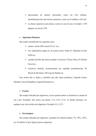 46




                 aproximação    do    número       fracionário,   como   em   23,6   milhões.

                  desdobramento dos dois termos numéricos, como em 23 milhões e 635 mil;

                 as classes separam-se por pontos, exceto no caso de anos. Exemplo: 1.750

                  páginas; no ano de 1750.



          Algarismos Romanos

       São usados normalmente nos seguintes casos:

                 séculos: século XIX, século IV a.C. etc.;

                 reis, imperadores, papas etc. de mesmo nome: Filipe IV, Napoleão II, João

                  XXII etc.;

                 grandes divisões das forças armadas: I Exército, II Zona Aérea, IV Distrito

                  Naval etc.;

                 conclaves, reuniões, acontecimentos etc. repetidos periodicamente: IX

                  Bienal de São Paulo, XII Copa do Mundo etc.

       Essa norma não se aplica a episódios que não sejam periódicos: Segunda Guerra

Mundial, Terceira República, Segundo Reinado etc.;



          Frações

       São sempre indicadas por algarismos, exceto quando ambos os elementos se situam de

um a dez. Exemplos: dois terços, um quarto, 1/12, 5/16, 11/32. As frações decimais, em

qualquer caso, são escritas com algarismo. Exemplo: 0,3; 12,75.



          Percentagens

       São sempre indicadas por algarismo, sucedidos do símbolo próprio: 5%, 70%, 128%,

etc. O símbolo % deve figurar junto ao algarismo.
 