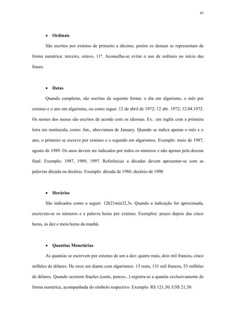 47




             Ordinais

          São escritos por extenso de primeiro a décimo, porém os demais se representam de

forma numérica: terceiro, oitavo, 11º. Aconselha-se evitar o uso de ordinais no início das

frases.



             Datas

          Quando completas, são escritas da seguinte forma: o dia em algarismo, o mês por

extenso e o ano em algarismo, ou como segue: 12 de abril de 1972; 12 abr. 1972; 12.04.1972.

Os nomes dos meses são escritos de acordo com os idiomas. Ex.: em inglês com a primeira

letra em maiúscula, como: Jan., abreviatura de January. Quando se indica apenas o mês e o

ano, o primeiro se escreve por extenso e o segundo em algarismos. Exemplo: maio de 1987,

agosto de 1989. Os anos devem ser indicados por todos os números e não apenas pela dezena

final. Exemplo: 1987, 1989, 1997. Referências a décadas devem apresentar-se com as

palavras década ou decênio. Exemplo: década de 1980, decênio de 1990



             Horários

          São indicados como a seguir: 12h21min32,3s. Quando a indicação for aproximada,

escrevem-se os números e a palavra horas por extenso. Exemplos: pouco depois das cinco

horas, às dez e meia horas da manhã.



             Quantias Monetárias

          As quantias se escrevem por extenso de um a dez: quatro reais, dois mil francos, cinco

milhões de dólares. De onze em diante com algarismos: 13 reais, 131 mil francos, 53 milhões

de dólares. Quando ocorrem frações (cents, pences...) registra-se a quantia exclusivamente de

forma numérica, acompanhada do símbolo respectivo. Exemplo: R$ 121,30; US$ 21,30.
 
