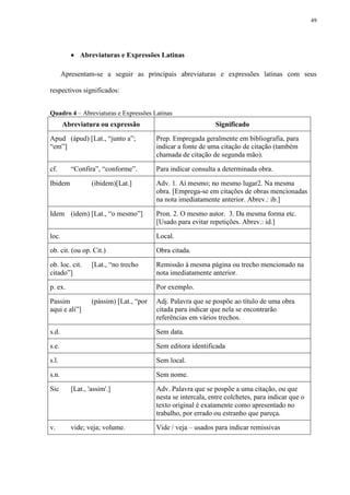 49




           Abreviaturas e Expressões Latinas

       Apresentam-se a seguir as principais abreviaturas e expressões latinas com seus

respectivos significados:


Quadro 4 – Abreviaturas e Expressões Latinas
       Abreviatura ou expressão                               Significado

Apud (ápud) [Lat., “junto a”;            Prep. Empregada geralmente em bibliografia, para
“em”]                                    indicar a fonte de uma citação de citação (também
                                         chamada de citação de segunda mão).

cf.       “Confira”, “conforme”.         Para indicar consulta a determinada obra.

Ibidem            (ibídem)[Lat.]         Adv. 1. Aí mesmo; no mesmo lugar2. Na mesma
                                         obra. [Emprega-se em citações de obras mencionadas
                                         na nota imediatamente anterior. Abrev.: ib.]

Idem (ídem) [Lat., “o mesmo”]            Pron. 2. O mesmo autor. 3. Da mesma forma etc.
                                         [Usado para evitar repetições. Abrev.: id.]

loc.                                     Local.

ob. cit. (ou op. Cit.)                   Obra citada.

ob. loc. cit.     [Lat., “no trecho      Remissão à mesma página ou trecho mencionado na
citado”]                                 nota imediatamente anterior.

p. ex.                                   Por exemplo.

Passim            (pássim) [Lat., “por   Adj. Palavra que se pospõe ao título de uma obra
aqui e ali”]                             citada para indicar que nela se encontrarão
                                         referências em vários trechos.

s.d.                                     Sem data.

s.e.                                     Sem editora identificada

s.l.                                     Sem local.

s.n.                                     Sem nome.

Sic       [Lat., 'assim'.]               Adv. Palavra que se pospõe a uma citação, ou que
                                         nesta se intercala, entre colchetes, para indicar que o
                                         texto original é exatamente como apresentado no
                                         trabalho, por errado ou estranho que pareça.

v.        vide; veja; volume.            Vide / veja – usados para indicar remissivas
 