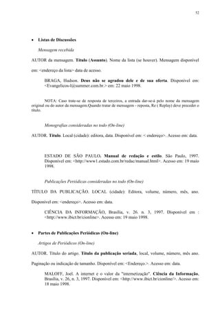 52




   Listas de Discussões

    Mensagem recebida

AUTOR da mensagem. Título (Assunto). Nome da lista (se houver). Mensagem disponível

em: <endereço da lista> data de acesso.

       BRAGA, Hudson. Deus não se agradou dele e de sua oferta. Disponível em:
       <Evangelicos-l@summer.com.br.> em: 22 maio 1998.


        NOTA: Caso trate-se de resposta de terceiros, a entrada dar-se-á pelo nome da mensagem
original ou do autor da mensagem.Quando tratar de mensagem - reposta, Re ( Replay) deve preceder o
título.


       Monografias consideradas no todo (On-line)

AUTOR. Título. Local (cidade): editora, data. Disponível em: < endereço>. Acesso em: data.



       ESTADO DE SÃO PAULO. Manual de redação e estilo. São Paulo, 1997.
       Disponível em: <http://www1.estado.com.br/redac/manual.html>. Acesso em: 19 maio
       1998.


       Publicações Periódicas consideradas no todo (On-line)

TÍTULO DA PUBLICAÇÃO. LOCAL (cidade): Editora, volume, número, mês, ano.

Disponível em: <endereço>. Acesso em: data.

       CIÊNCIA DA INFORMAÇÃO, Brasília, v. 26. n. 3, 1997. Disponível em :
       <http://www.ibict.br/cionline>. Acesso em: 19 maio 1998.


   Partes de Publicações Periódicas (On-line)

    Artigos de Periódicos (On-line)

AUTOR. Título do artigo. Título da publicação seriada, local, volume, número, mês ano.

Paginação ou indicação de tamanho. Disponível em: <Endereço.>. Acesso em: data.

       MALOFF, Joel. A internet e o valor da "internetização". Ciência da Informação,
       Brasília, v. 26, n. 3, 1997. Disponível em: <http://www.ibict.br/cionline/>. Acesso em:
       18 maio 1998.
 