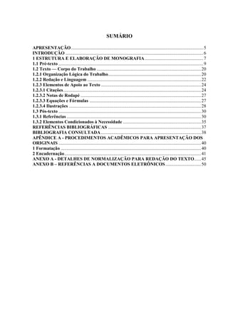 SUMÁRIO

APRESENTAÇÃO ................................................................................................................... 5
INTRODUÇÃO ........................................................................................................................ 6
1 ESTRUTURA E ELABORAÇÃO DE MONOGRAFIA ................................................... 7
1.1 Pré-texto .............................................................................................................................. 9
1.2 Texto — Corpo do Trabalho ........................................................................................... 20
1.2.1 Organização Lógica do Trabalho................................................................................. 20
1.2.2 Redação e Linguagem ................................................................................................... 22
1.2.3 Elementos de Apoio ao Texto ....................................................................................... 24
1.2.3.1 Citações ........................................................................................................................ 24
1.2.3.2 Notas de Rodapé ......................................................................................................... 27
1.2.3.3 Equações e Fórmulas ................................................................................................. 27
1.2.3.4 Ilustrações ................................................................................................................... 28
1.3 Pós-texto ............................................................................................................................ 30
1.3.1 Referências ..................................................................................................................... 30
1.3.2 Elementos Condicionados à Necessidade .................................................................... 35
REFERÊNCIAS BIBLIOGRÁFICAS ................................................................................. 37
BIBLIOGRAFIA CONSULTADA ....................................................................................... 38
APÊNDICE A - PROCEDIMENTOS ACADÊMICOS PARA APRESENTAÇÃO DOS
ORIGINAIS ............................................................................................................................ 40
1 Formatação .......................................................................................................................... 40
2 Encadernação ....................................................................................................................... 41
ANEXO A - DETALHES DE NORMALIZAÇÃO PARA REDAÇÃO DO TEXTO...... 45
ANEXO B – REFERÊNCIAS A DOCUMENTOS ELETRÔNICOS ............................... 50
 