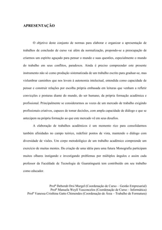 APRESENTAÇÃO



       O objetivo deste conjunto de normas para elaborar e organizar a apresentação de

trabalhos de conclusão de curso vai além da normalização, propondo-se a preocupação de

criarmos um espírito aguçado para pensar o mundo e suas questões, especialmente o mundo

do trabalho em seus conflitos, paradoxos. Ainda é preciso compreender este presente

instrumento não só como produção sistematizada de um trabalho escrito para graduar-se, mas

vislumbrar caminhos que nos levem à autonomia intelectual, entendida como capacidade de

pensar e construir relações por escolha própria embasada em leituras que venham a refletir

convicções e posturas diante do mundo, do ser humano, da própria formação acadêmica e

profissional. Principalmente se considerarmos as vozes de um mercado de trabalho exigindo

profissionais criativos, capazes de tomar decisões, com ampla capacidade de diálogo e que se

antecipem na própria formação ao que este mercado vê em seus desafios.

       A elaboração de trabalhos acadêmicos é um momento rico para consolidarmos

também afinidades no campo teórico, redefinir pontos de vista, mantendo o diálogo com

diversidade de visões. Um corpo metodológico de um trabalho acadêmico compreende um

exercício de muitas mentes. Da criação de uma idéia para uma futura Monografia participam

muitos olhares instigando e investigando problemas por múltiplos ângulos e assim cada

professor da Faculdade de Tecnologia de Guaratinguetá tem contribuído em seu trabalho

como educador.



                   Profª Deborah Orsi Murgel (Coordenação de Curso – Gestão Empresarial)
                    Profª Manuela Weyll Vasconcelos (Coordenação de Curso – Informática)
   Profª Vanessa Cristhina Gatto Chimendes (Coordenação de Área – Trabalho de Formatura)
 