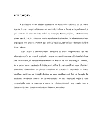 INTRODUÇÃO



       A elaboração de um trabalho acadêmico no processo de conclusão de um curso

superior deve ser compreendida como um grande fio condutor na formação do profissional, o

qual se traduz em uma dimensão prática na elaboração de uma pesquisa, a alinhavar uma

grande rede de relações construída durante a graduação finalizando-a em: elaborar um projeto

de pesquisa com temática levantada pelo aluno, pesquisada, aprofundada e transcrita a partir

dessa vivência.

       Deverá revelar o amadurecimento intelectual do aluno compreendendo ser isto

adquirido também ao longo de graduação e para o que contribuíram as múltiplas disciplinas

com seu conteúdo, se o desenvolvimento deste foi pensado em suas inter-relações. Portanto,

ao se propor uma experiência de iniciação científica deve-se considerar como objetivos:

aprimorar o conhecimento das práticas acadêmicas na elaboração e organização de textos

científicos; contribuir na formação da visão do saber científico; contribuir na formação da

autonomia intelectual; auxiliar no desenvolvimento de uma linguagem lógica e com

personalidade capaz de expressar a autoria do trabalho; construir uma relação entre a

dimensão crítica e a dimensão cotidiana da formação profissional.
 