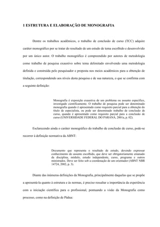 1 ESTRUTURA E ELABORAÇÃO DE MONOGRAFIA



       Dentre os trabalhos acadêmicos, o trabalho de conclusão de curso (TCC) adquire

caráter monográfico por se tratar do resultado de um estudo de tema escolhido e desenvolvido

por um único autor. O trabalho monográfico é compreendido por autores de metodologia

como trabalho de pesquisa exaustivo sobre tema delimitado envolvendo uma metodologia

definida e construída pelo pesquisador e proposta nos meios acadêmicos para a obtenção de

titulação, correspondendo aos níveis desta pesquisa e de sua natureza, o que se confirma com

a seguinte definição:



                         Monografia é exposição exaustiva de um problema ou assunto específico,
                         investigado cientificamente. O trabalho de pesquisa pode ser denominado
                         monografia quando é apresentado como requisito parcial para a obtenção do
                         título de especialista, ou pode ser denominado trabalho de conclusão de
                         curso, quando é apresentado como requisito parcial para a conclusão de
                         curso (UNIVERSIDADE FEDERAL DO PARANÁ, 2001a, p. 02).


       Esclarecendo ainda o caráter monográfico do trabalho de conclusão de curso, pode-se

recorrer à definição normativa da ABNT:



                        Documento que representa o resultado de estudo, devendo expressar
                        conhecimento do assunto escolhido, que deve ser obrigatoriamente emanado
                        da disciplina, módulo, estudo independente, curso, programa e outros
                        ministrados. Deve ser feito sob a coordenação de um orientador (ABNT NBR
                        14724, 2002, p. 3).


       Diante das inúmeras definições da Monografia, principalmente daquelas que se propõe

a apresentá-la quanto à estrutura e às normas, é preciso ressaltar a importância da experiência

com a iniciação científica para o profissional, pontuando a visão da Monografia como

processo, como na definição de Pádua:
 