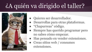 ¿A quién va dirigido el taller?
● Quieres ser desarrollador.
● Desarrollas para otras plataformas.
● “Chapurreas” código.
● Siempre has querido programar pero
no sabes cómo empezar.
● Has pensado en vender extensiones.
● Creas sitios web / consumes
extensiones.
 