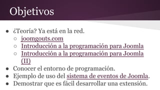 Objetivos
● ¿Teoría? Ya está en la red.
○ joomgouts.com
○ Introducción a la programación para Joomla
○ Introducción a la programación para Joomla
(II)
● Conocer el entorno de programación.
● Ejemplo de uso del sistema de eventos de Joomla.
● Demostrar que es fácil desarrollar una extensión.
 