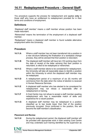 14.11 Redeployment Procedure – General Staff
                                                                        Page 1 of 3



This procedure supports the process for redeployment and applies only to
those staff who have an entitlement to redeployment provided for in their
terms and conditions of employment.

Definitions
‘Displaced staff member’ means a staff member whose position has been
made redundant.
‘Retrenched’ means the termination of the employment of a displaced staff
member.
‘Redeployed’ means a displaced staff member is found suitable alternative
employment within the University.


Procedure
14.11.A      Where a staff member has not been transferred into a position in
             a new structure following the finalisation of a workplace change
             process, they will be advised that their position is redundant.
14.11.B      The displaced staff member will have ten (10) working days from
             the date of receipt of the letter advising that their position is
             redundant, to elect to be redeployed or retrenched.
14.11.C      Where a staff member elects to be considered for redeployment,
             the University will take all reasonable steps to identify a position
             within the University to which the displaced staff member may
             be redeployed.
14.11.D      A redeployment period of a maximum of six (6) months will
             commence from the date when the notice of election is received
             in Human Resource Services.
14.11.E      A displaced staff member who has elected to be considered for
             redeployment may not refuse a reasonable offer of
             redeployment or training.
14.11.F      A Cost Centre may not refuse to accept a staff member awaiting
             redeployment who has a reasonable match of skills and
             experience for a vacant position.
14.11.G      A displaced staff member may be redeployed to a position
             classified up to two levels lower than that of the position
             previously occupied. Once confirmed in the position, this will
             become the staff member’s classification.


Placement and Review
14.11.H      During the redeployment period, the displaced staff member will
             be provided with appropriate work in their existing Cost Centre
             and may undertake such training identified by the supervisor as


          Human Resource Management Handbook                     3 September 2007
 
