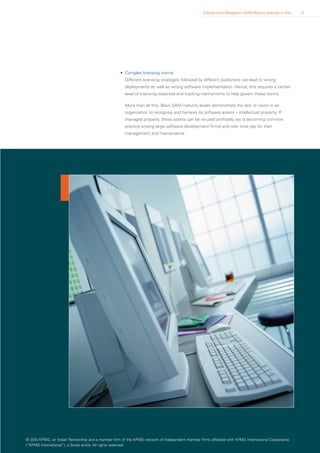 Software Asset Management (SAM) Maturity landscape in India   8




                                                    • Complex licensing norms:
                                                       Different licensing strategies followed by different publishers can lead to wrong
                                                       deployments as well as wrong software implementation. Hence, this requires a certain
                                                       level of licensing expertise and tracking mechanisms to help govern these norms.

                                                       More than all this, Basic SAM maturity levels demonstrate the lack of vision in an
                                                       organization to recognise and harness its software assets – intellectual property. If
                                                       managed properly, these assets can be re-used profitably (as is becoming common
                                                       practice among large software development firms) and over time pay for their
                                                       management and maintenance.




© 2010 KPMG, an Indian Partnership and a member firm of the KPMG network of independent member firms affiliated with KPMG International Cooperative
(“KPMG International”), a Swiss entity. All rights reserved.
 
