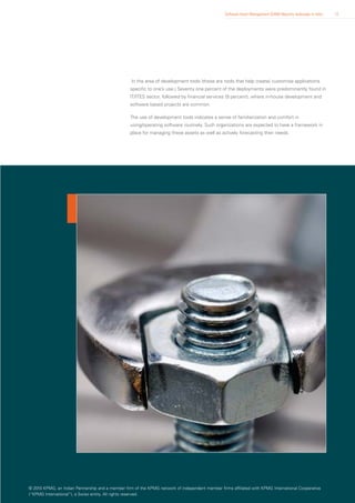 Software Asset Management (SAM) Maturity landscape in India   12




                                                   In the area of development tools (these are tools that help create/ customise applications
                                                   specific to one’s use.) Seventy one percent of the deployments were predominantly found in
                                                   IT/ITES sector, followed by financial services (9 percent), where in-house development and
                                                   software based projects are common.

                                                   The use of development tools indicates a sense of familiarization and comfort in
                                                   using/operating software routinely. Such organizations are expected to have a framework in
                                                   place for managing these assets as well as actively forecasting their needs.




© 2010 KPMG, an Indian Partnership and a member firm of the KPMG network of independent member firms affiliated with KPMG International Cooperative
(“KPMG International”), a Swiss entity. All rights reserved.
 