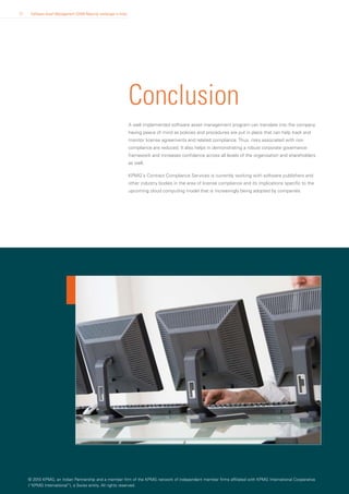 17    Software Asset Management (SAM) Maturity landscape in India




                                                                    Conclusion
                                                                    A well implemented software asset management program can translate into the company
                                                                    having peace of mind as policies and procedures are put in place that can help track and
                                                                    monitor license agreements and related compliance. Thus, risks associated with non
                                                                    compliance are reduced. It also helps in demonstrating a robust corporate governance
                                                                    framework and increases confidence across all levels of the organization and shareholders
                                                                    as well.

                                                                    KPMG's Contract Compliance Services is currently working with software publishers and
                                                                    other industry bodies in the area of license compliance and its implications specific to the
                                                                    upcoming cloud computing model that is increasingly being adopted by companies.




     © 2010 KPMG, an Indian Partnership and a member firm of the KPMG network of independent member firms affiliated with KPMG International Cooperative
     (“KPMG International”), a Swiss entity. All rights reserved.
 